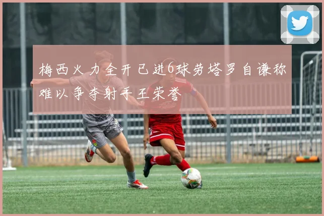 梅西火力全开已进6球劳塔罗自谦称难以争夺射手王荣誉