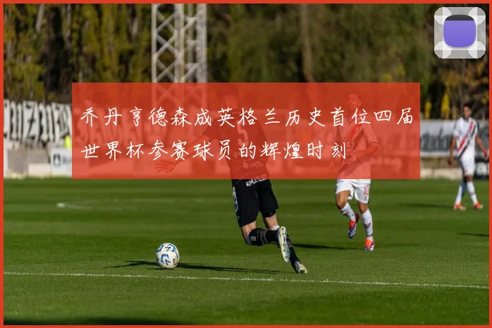 乔丹亨德森成英格兰历史首位四届世界杯参赛球员的辉煌时刻