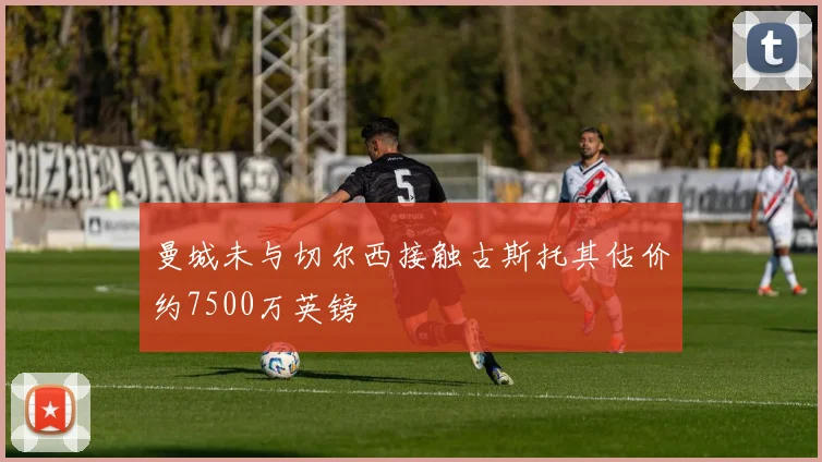 曼城未与切尔西接触古斯托其估价约7500万英镑