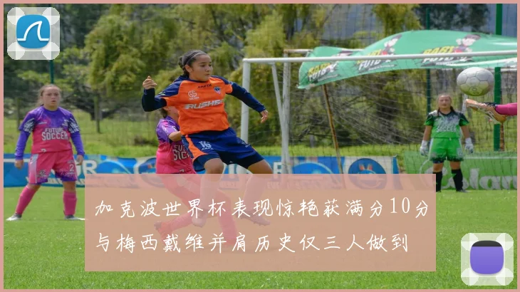 加克波世界杯表现惊艳获满分10分与梅西戴维并肩历史仅三人做到