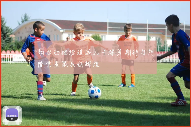 切尔西继续追逐扎卡球员期待与阿隆索重聚共创辉煌