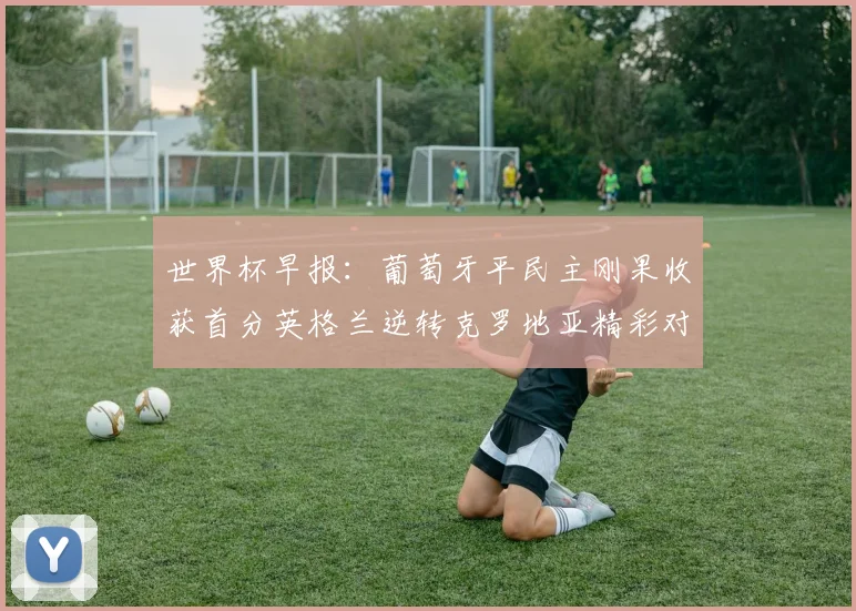 世界杯早报：葡萄牙平民主刚果收获首分英格兰逆转克罗地亚精彩对决