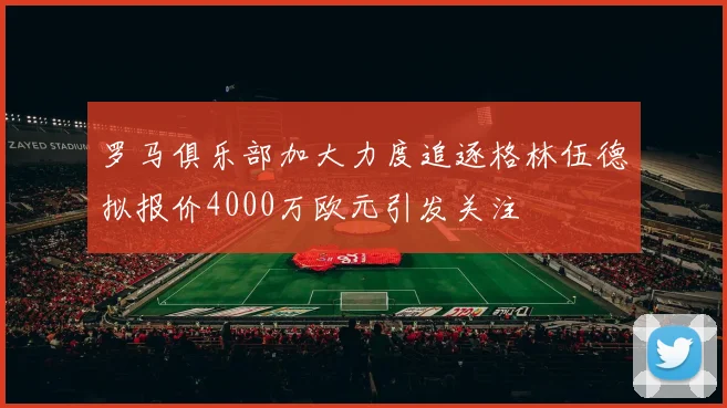 罗马俱乐部加大力度追逐格林伍德拟报价4000万欧元引发关注