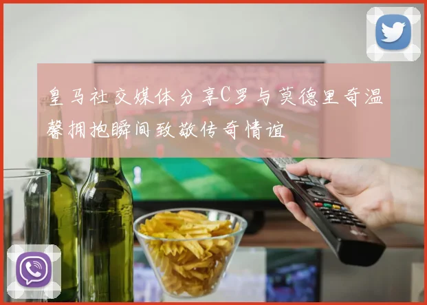 皇马社交媒体分享C罗与莫德里奇温馨拥抱瞬间致敬传奇情谊
