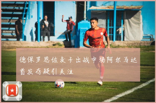 德保罗恩佐麦卡出战中场阿尔马达首发存疑引关注