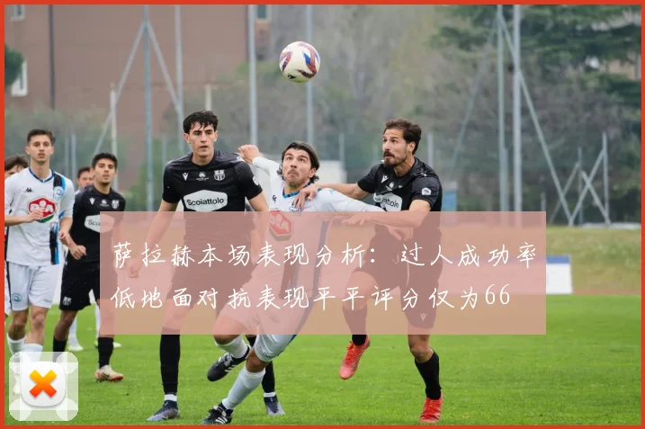 萨拉赫本场表现分析：过人成功率低地面对抗表现平平评分仅为66