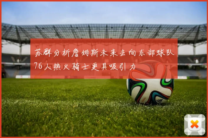 苏群分析詹姆斯未来去向东部球队76人热火骑士更具吸引力
