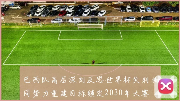 巴西队高层深刻反思世界杯失利共同努力重建目标锁定2030年大赛