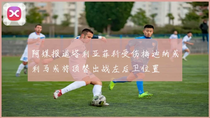 阿媒报道塔利亚菲科受伤梅迪纳或利马或将顶替出战左后卫位置