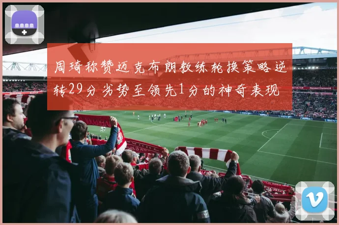 周琦称赞迈克布朗教练轮换策略逆转29分劣势至领先1分的神奇表现