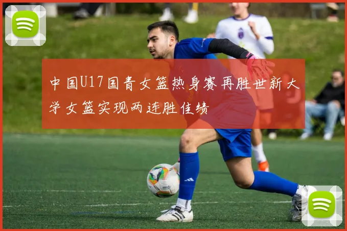 中国U17国青女篮热身赛再胜世新大学女篮实现两连胜佳绩