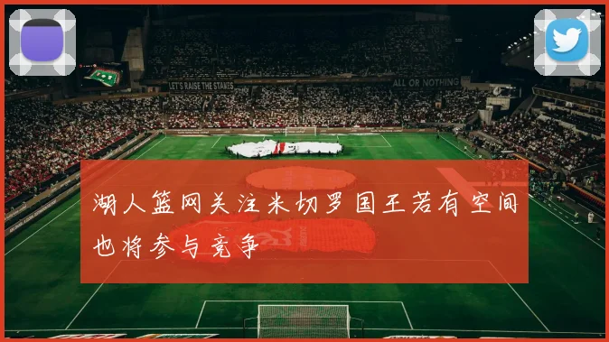 湖人篮网关注米切罗国王若有空间也将参与竞争
