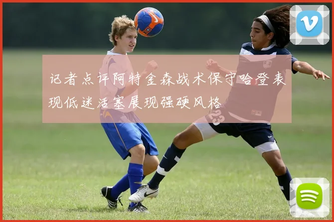记者点评阿特金森战术保守哈登表现低迷活塞展现强硬风格