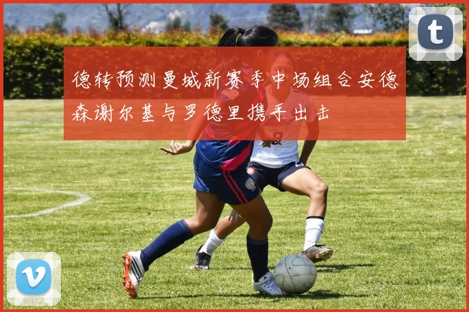 德转预测曼城新赛季中场组合安德森谢尔基与罗德里携手出击